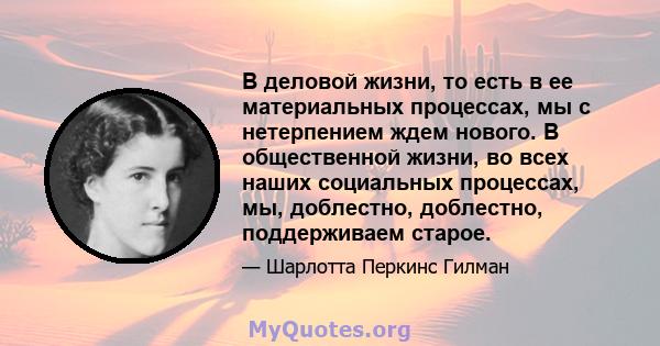 В деловой жизни, то есть в ее материальных процессах, мы с нетерпением ждем нового. В общественной жизни, во всех наших социальных процессах, мы, доблестно, доблестно, поддерживаем старое.