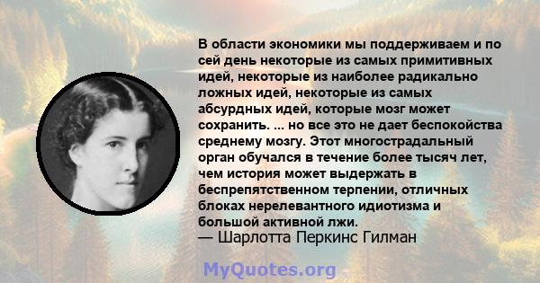 В области экономики мы поддерживаем и по сей день некоторые из самых примитивных идей, некоторые из наиболее радикально ложных идей, некоторые из самых абсурдных идей, которые мозг может сохранить. ... но все это не