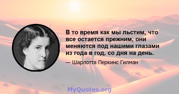 В то время как мы льстим, что все остается прежним, они меняются под нашими глазами из года в год, со дня на день.