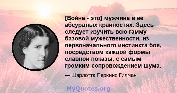 [Война - это] мужчина в ее абсурдных крайностях. Здесь следует изучить всю гамму базовой мужественности, из первоначального инстинкта боя, посредством каждой формы славной показы, с самым громким сопровождением шума.