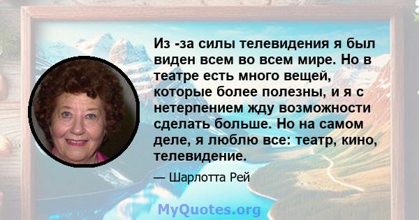 Из -за силы телевидения я был виден всем во всем мире. Но в театре есть много вещей, которые более полезны, и я с нетерпением жду возможности сделать больше. Но на самом деле, я люблю все: театр, кино, телевидение.