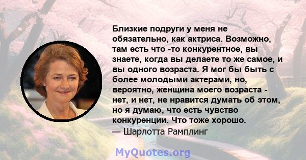 Близкие подруги у меня не обязательно, как актриса. Возможно, там есть что -то конкурентное, вы знаете, когда вы делаете то же самое, и вы одного возраста. Я мог бы быть с более молодыми актерами, но, вероятно, женщина