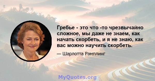 Гребье - это что -то чрезвычайно сложное, мы даже не знаем, как начать скорбеть, и я не знаю, как вас можно научить скорбеть.