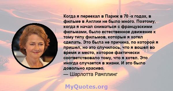 Когда я переехал в Париж в 70 -х годах, в фильме в Англии не было много. Поэтому, когда я начал сниматься с французскими фильмами, было естественное движение к тому типу фильмов, которые я хотел сделать. Это была не