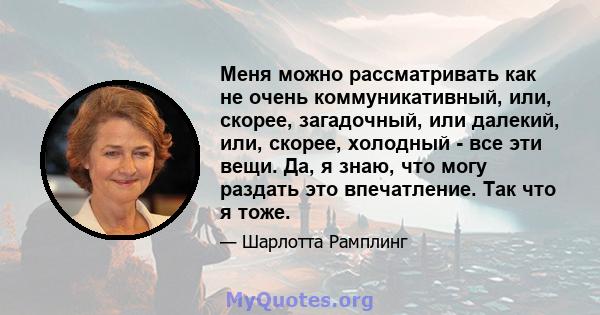 Меня можно рассматривать как не очень коммуникативный, или, скорее, загадочный, или далекий, или, скорее, холодный - все эти вещи. Да, я знаю, что могу раздать это впечатление. Так что я тоже.