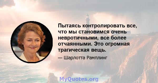 Пытаясь контролировать все, что мы становимся очень невротичными, все более отчаянными. Это огромная трагическая вещь.