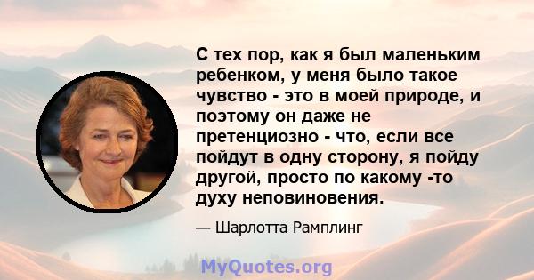 С тех пор, как я был маленьким ребенком, у меня было такое чувство - это в моей природе, и поэтому он даже не претенциозно - что, если все пойдут в одну сторону, я пойду другой, просто по какому -то духу неповиновения.