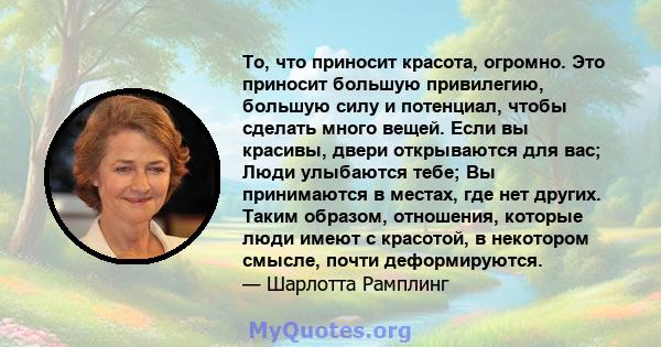 То, что приносит красота, огромно. Это приносит большую привилегию, большую силу и потенциал, чтобы сделать много вещей. Если вы красивы, двери открываются для вас; Люди улыбаются тебе; Вы принимаются в местах, где нет