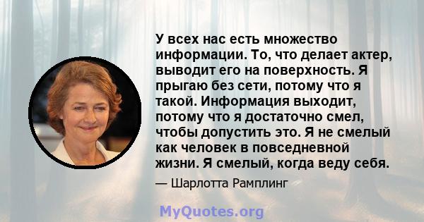 У всех нас есть множество информации. То, что делает актер, выводит его на поверхность. Я прыгаю без сети, потому что я такой. Информация выходит, потому что я достаточно смел, чтобы допустить это. Я не смелый как