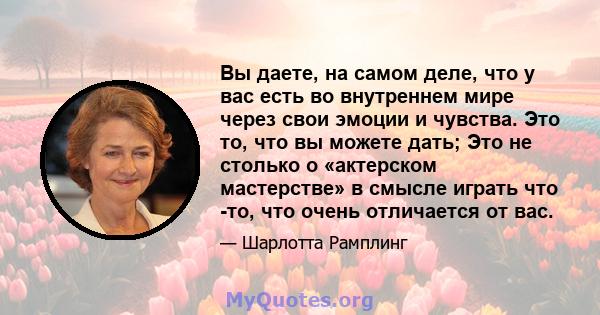 Вы даете, на самом деле, что у вас есть во внутреннем мире через свои эмоции и чувства. Это то, что вы можете дать; Это не столько о «актерском мастерстве» в смысле играть что -то, что очень отличается от вас.