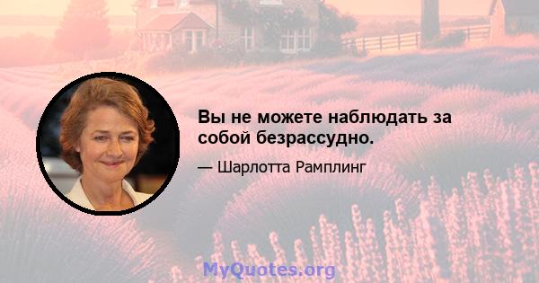 Вы не можете наблюдать за собой безрассудно.