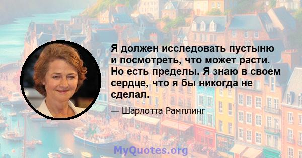 Я должен исследовать пустыню и посмотреть, что может расти. Но есть пределы. Я знаю в своем сердце, что я бы никогда не сделал.