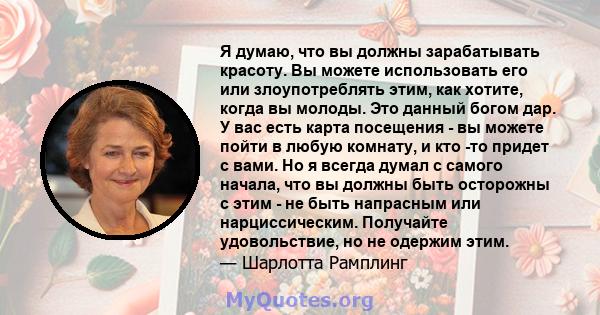 Я думаю, что вы должны зарабатывать красоту. Вы можете использовать его или злоупотреблять этим, как хотите, когда вы молоды. Это данный богом дар. У вас есть карта посещения - вы можете пойти в любую комнату, и кто -то 