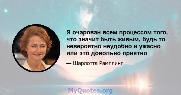 Я очарован всем процессом того, что значит быть живым, будь то невероятно неудобно и ужасно или это довольно приятно