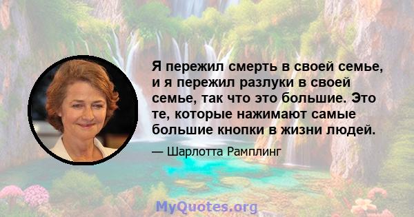 Я пережил смерть в своей семье, и я пережил разлуки в своей семье, так что это большие. Это те, которые нажимают самые большие кнопки в жизни людей.