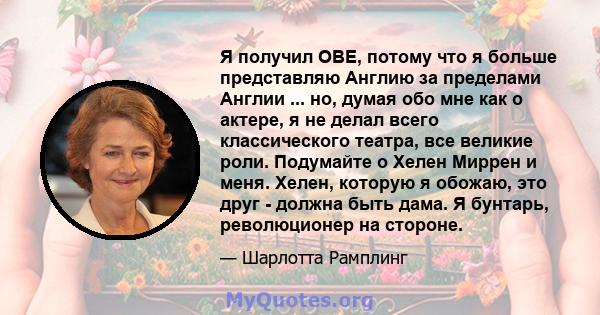 Я получил OBE, потому что я больше представляю Англию за пределами Англии ... но, думая обо мне как о актере, я не делал всего классического театра, все великие роли. Подумайте о Хелен Миррен и меня. Хелен, которую я