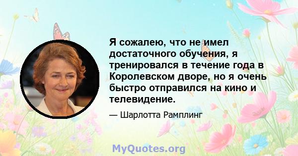 Я сожалею, что не имел достаточного обучения, я тренировался в течение года в Королевском дворе, но я очень быстро отправился на кино и телевидение.