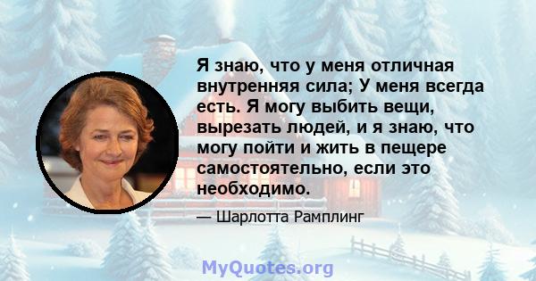 Я знаю, что у меня отличная внутренняя сила; У меня всегда есть. Я могу выбить вещи, вырезать людей, и я знаю, что могу пойти и жить в пещере самостоятельно, если это необходимо.