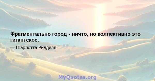 Фрагментально город - ничто, но коллективно это гигантское.