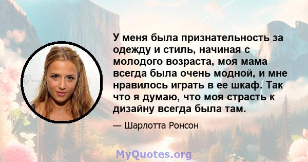 У меня была признательность за одежду и стиль, начиная с молодого возраста, моя мама всегда была очень модной, и мне нравилось играть в ее шкаф. Так что я думаю, что моя страсть к дизайну всегда была там.