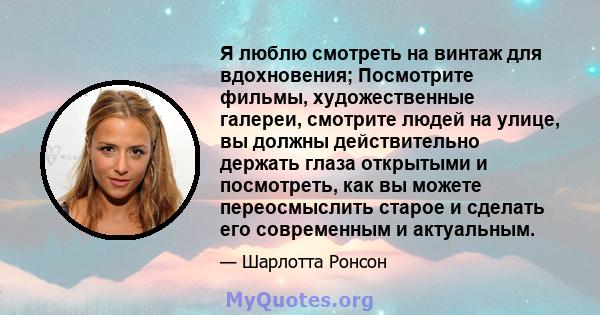 Я люблю смотреть на винтаж для вдохновения; Посмотрите фильмы, художественные галереи, смотрите людей на улице, вы должны действительно держать глаза открытыми и посмотреть, как вы можете переосмыслить старое и сделать