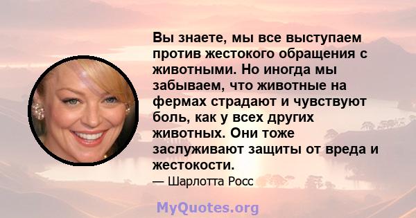 Вы знаете, мы все выступаем против жестокого обращения с животными. Но иногда мы забываем, что животные на фермах страдают и чувствуют боль, как у всех других животных. Они тоже заслуживают защиты от вреда и жестокости.