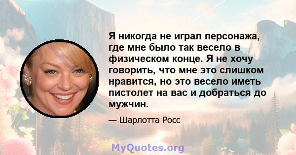 Я никогда не играл персонажа, где мне было так весело в физическом конце. Я не хочу говорить, что мне это слишком нравится, но это весело иметь пистолет на вас и добраться до мужчин.