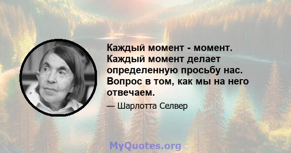 Каждый момент - момент. Каждый момент делает определенную просьбу нас. Вопрос в том, как мы на него отвечаем.