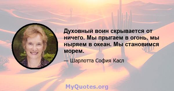 Духовный воин скрывается от ничего. Мы прыгаем в огонь, мы ныряем в океан. Мы становимся морем.