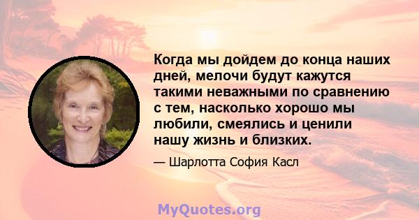 Когда мы дойдем до конца наших дней, мелочи будут кажутся такими неважными по сравнению с тем, насколько хорошо мы любили, смеялись и ценили нашу жизнь и близких.