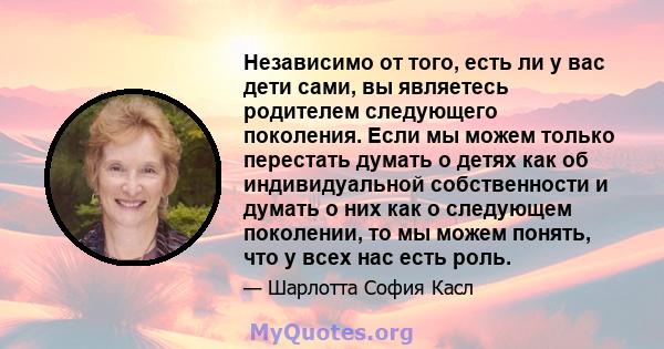 Независимо от того, есть ли у вас дети сами, вы являетесь родителем следующего поколения. Если мы можем только перестать думать о детях как об индивидуальной собственности и думать о них как о следующем поколении, то мы 