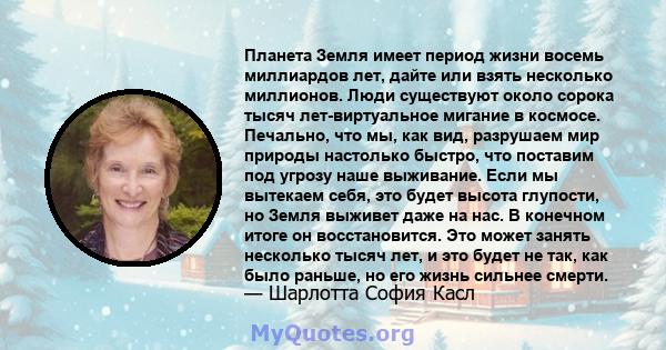 Планета Земля имеет период жизни восемь миллиардов лет, дайте или взять несколько миллионов. Люди существуют около сорока тысяч лет-виртуальное мигание в космосе. Печально, что мы, как вид, разрушаем мир природы