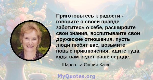 Приготовьтесь к радости - говорите о своей правде, заботитесь о себе, расширяйте свои знания, воспитывайте свои дружеские отношения, пусть люди любят вас, возьмите новые приключения, идите туда, куда вам ведет ваше