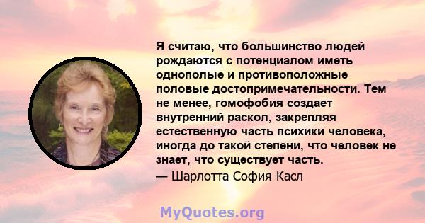 Я считаю, что большинство людей рождаются с потенциалом иметь однополые и противоположные половые достопримечательности. Тем не менее, гомофобия создает внутренний раскол, закрепляя естественную часть психики человека,