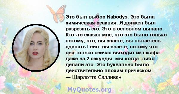 Это был выбор Nabodys. Это была химическая реакция. Я должен был разрезать его. Это в основном выпало. Кто -то сказал мне, что это было только потому, что, вы знаете, вы пытаетесь сделать Гейл, вы знаете, потому что она 