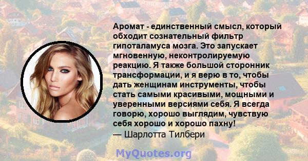 Аромат - единственный смысл, который обходит сознательный фильтр гипоталамуса мозга. Это запускает мгновенную, неконтролируемую реакцию. Я также большой сторонник трансформации, и я верю в то, чтобы дать женщинам