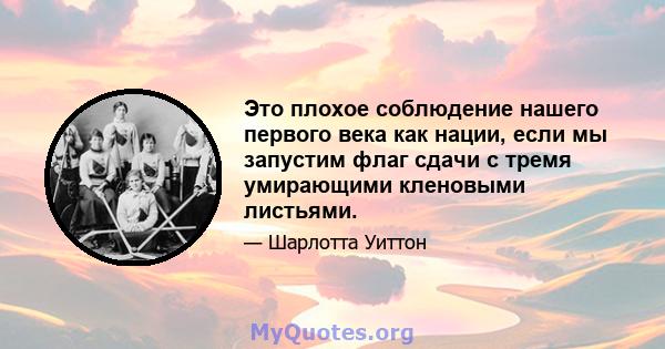 Это плохое соблюдение нашего первого века как нации, если мы запустим флаг сдачи с тремя умирающими кленовыми листьями.