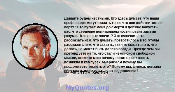 Давайте будем честными. Кто здесь думает, что ваши профессора могут сказать то, во что они действительно верят? Это пугает меня до смерти и должно напугать вас, что суеверие политкорректности правит залами разума. Что