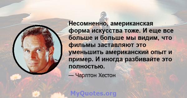 Несомненно, американская форма искусства тоже. И еще все больше и больше мы видим, что фильмы заставляют это уменьшить американский опыт и пример. И иногда разбивайте это полностью.