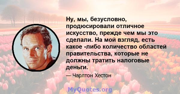 Ну, мы, безусловно, продюсировали отличное искусство, прежде чем мы это сделали. На мой взгляд, есть какое -либо количество областей правительства, которые не должны тратить налоговые деньги.