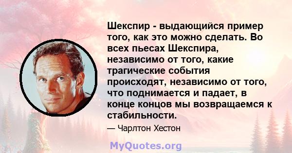 Шекспир - выдающийся пример того, как это можно сделать. Во всех пьесах Шекспира, независимо от того, какие трагические события происходят, независимо от того, что поднимается и падает, в конце концов мы возвращаемся к