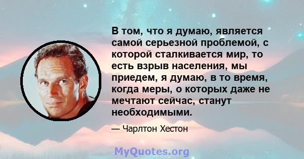 В том, что я думаю, является самой серьезной проблемой, с которой сталкивается мир, то есть взрыв населения, мы приедем, я думаю, в то время, когда меры, о которых даже не мечтают сейчас, станут необходимыми.