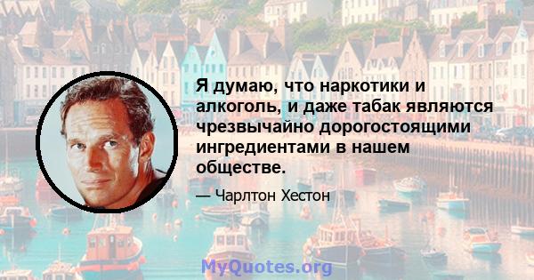 Я думаю, что наркотики и алкоголь, и даже табак являются чрезвычайно дорогостоящими ингредиентами в нашем обществе.