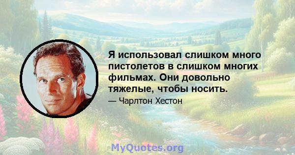 Я использовал слишком много пистолетов в слишком многих фильмах. Они довольно тяжелые, чтобы носить.