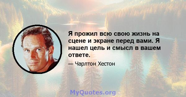 Я прожил всю свою жизнь на сцене и экране перед вами. Я нашел цель и смысл в вашем ответе.