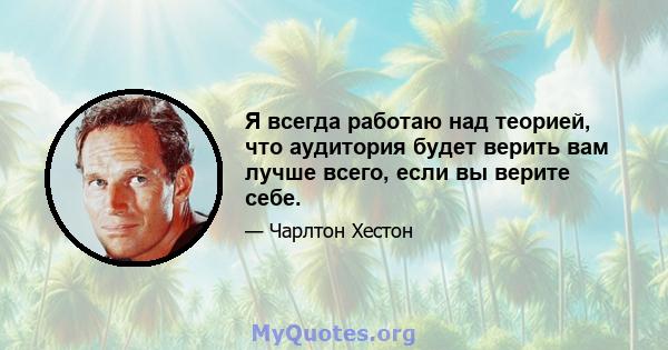 Я всегда работаю над теорией, что аудитория будет верить вам лучше всего, если вы верите себе.