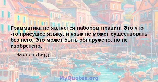 Грамматика не является набором правил; Это что -то присущее языку, и язык не может существовать без него. Это может быть обнаружено, но не изобретено.