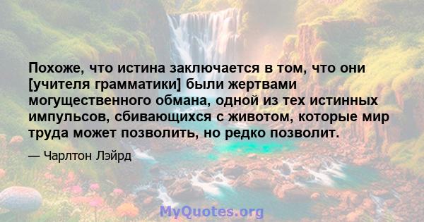 Похоже, что истина заключается в том, что они [учителя грамматики] были жертвами могущественного обмана, одной из тех истинных импульсов, сбивающихся с животом, которые мир труда может позволить, но редко позволит.