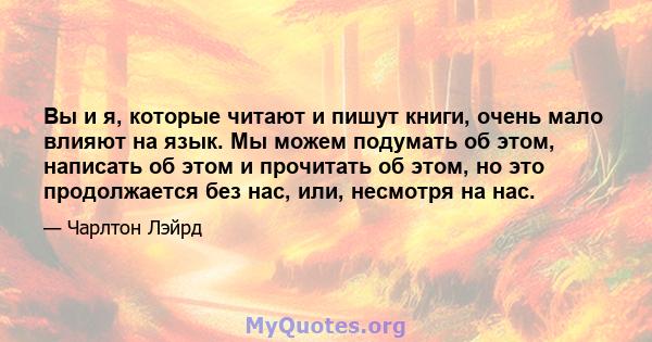 Вы и я, которые читают и пишут книги, очень мало влияют на язык. Мы можем подумать об этом, написать об этом и прочитать об этом, но это продолжается без нас, или, несмотря на нас.