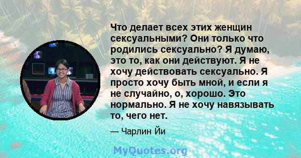 Что делает всех этих женщин сексуальными? Они только что родились сексуально? Я думаю, это то, как они действуют. Я не хочу действовать сексуально. Я просто хочу быть мной, и если я не случайно, о, хорошо. Это